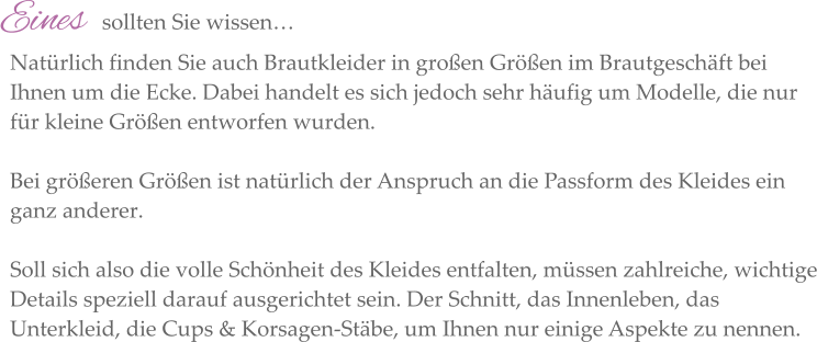 Eines   sollten Sie wissen…  Natürlich finden Sie auch Brautkleider in großen Größen im Brautgeschäft bei Ihnen um die Ecke. Dabei handelt es sich jedoch sehr häufig um Modelle, die nur für kleine Größen entworfen wurden.   Bei größeren Größen ist natürlich der Anspruch an die Passform des Kleides ein ganz anderer.   Soll sich also die volle Schönheit des Kleides entfalten, müssen zahlreiche, wichtige Details speziell darauf ausgerichtet sein. Der Schnitt, das Innenleben, das Unterkleid, die Cups & Korsagen-Stäbe, um Ihnen nur einige Aspekte zu nennen.