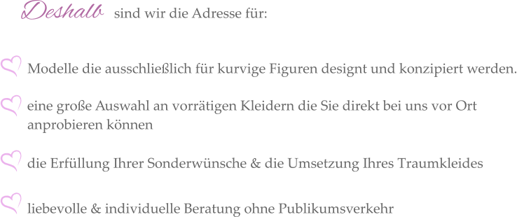 Deshalb  sind wir die Adresse für: eine große Auswahl an vorrätigen Kleidern die Sie direkt bei uns vor Ort anprobieren können  die Erfüllung Ihrer Sonderwünsche & die Umsetzung Ihres Traumkleides  liebevolle & individuelle Beratung ohne Publikumsverkehr Modelle die ausschließlich für kurvige Figuren designt und konzipiert werden.